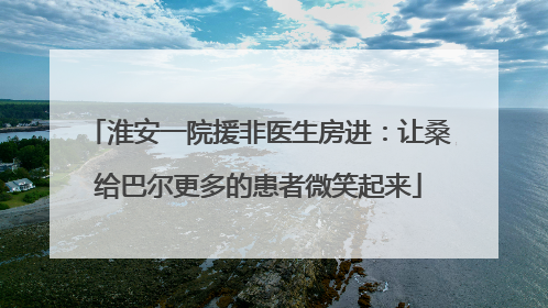 淮安一院援非医生房进：让桑给巴尔更多的患者微笑起来